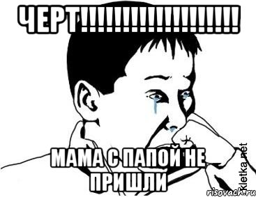 ЧЕРТ!!!!!!!!!!!!!!!!!!! МАМА С ПАПОЙ НЕ ПРИШЛИ