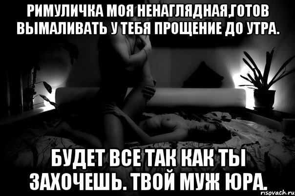 РИМУЛИЧКА МОЯ НЕНАГЛЯДНАЯ,ГОТОВ ВЫМАЛИВАТЬ У ТЕБЯ ПРОЩЕНИЕ ДО УТРА. БУДЕТ ВСЕ ТАК КАК ТЫ ЗАХОЧЕШЬ. ТВОЙ МУЖ ЮРА.
