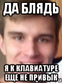 да блядь я к клавиатуре еще не привык