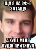 ЩА Я НА СФ-Е ЗАТАЩУ А ХУЛЕ МЕНЯ ПУДЖ ПРИТЯНУЛ