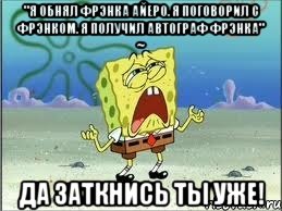 "Я обнял Фрэнка Айеро. Я поговорил с Фрэнком. Я получил автограф Фрэнка" ~ ДА ЗАТКНИСЬ ТЫ УЖЕ!, Мем Спанч Боб плачет