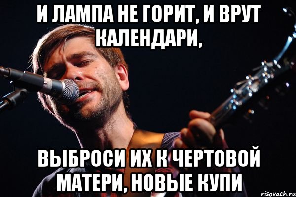 И лампа не горит, и врут календари, выброси их к чертовой матери, новые купи