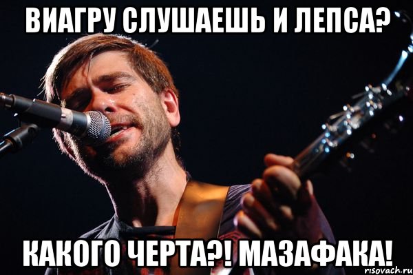 ВиаГру слушаешь и Лепса? Какого черта?! Мазафака!