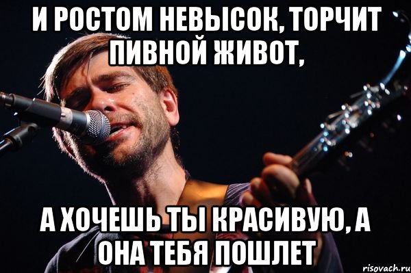 И ростом невысок, торчит пивной живот, А хочешь ты красивую, а она тебя пошлет
