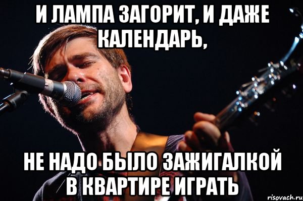 И лампа загорит, и даже календарь, Не надо было зажигалкой в квартире играть