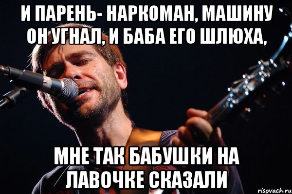 И парень- наркоман, машину он угнал, и баба его шлюха, Мне так бабушки на лавочке сказали