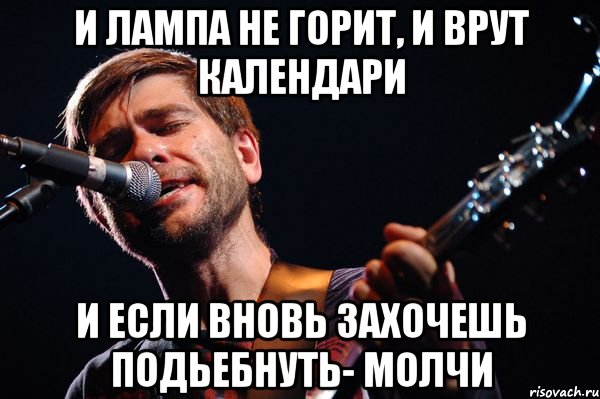 И лампа не горит, и врут календари И если вновь захочешь подьебнуть- молчи