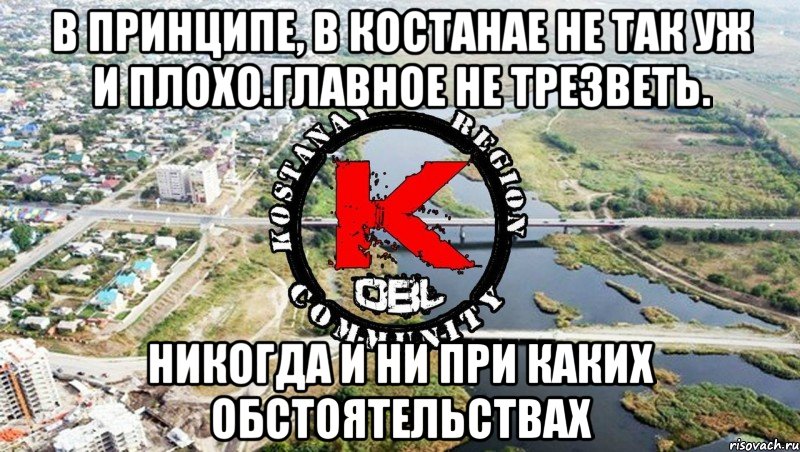 в принципе, в костанае не так уж и плохо.Главное не трезветь. никогда и ни при каких обстоятельствах