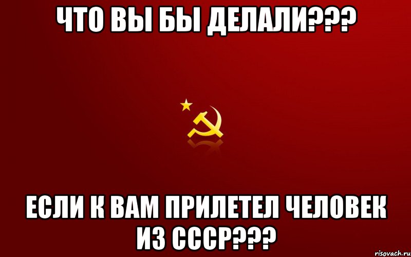 что вы бы делали??? если к вам прилетел человек из СССР???