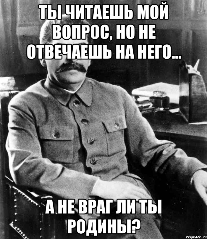 Ты читаешь мой вопрос, но не отвечаешь на него... А не враг ли ты Родины?, Мем  иосиф сталин