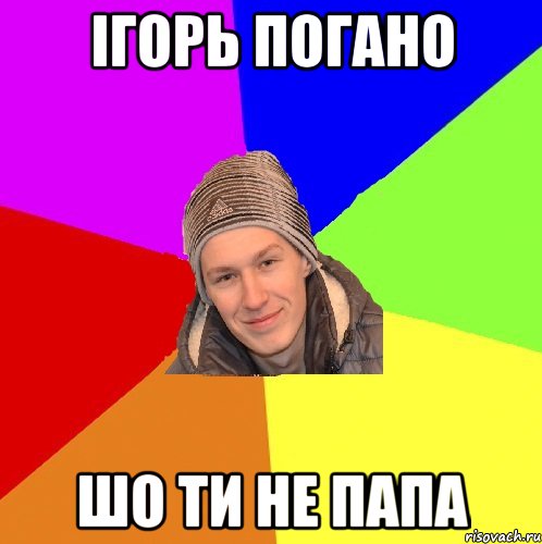 ігорь погано шо ти не папа