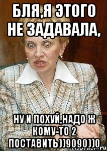 Бля,я этого не задавала, ну и похуй,надо ж кому-то 2 поставить))9090))0