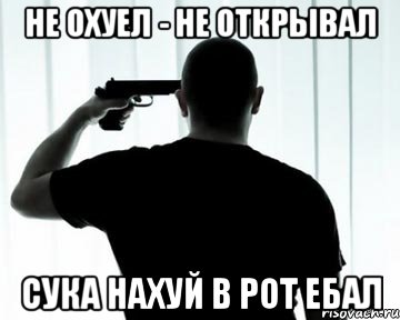 Не охуел - не открывал Сука нахуй в рот ебал