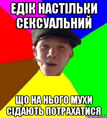 Едік настільки сексуальний що на нього мухи сідають потрахатися