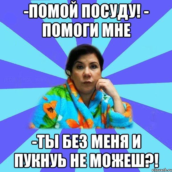 -помой посуду! - ПОМОГИ МНЕ -ты без меня и пукнуь не можеш?!, Мем типичная мама