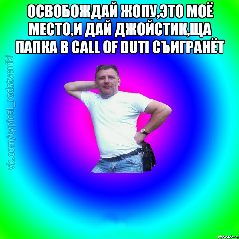 Освобождай жопу,это моё место,и дай джойстик,ща папка в CALL of DUTI съигранёт , Мем Типичный Батя