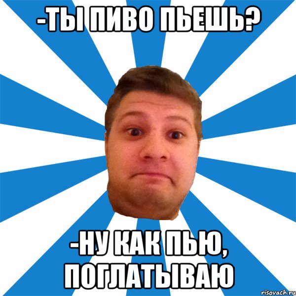 -ты пиво пьешь? -ну как пью, поглатываю, Мем типичный максим