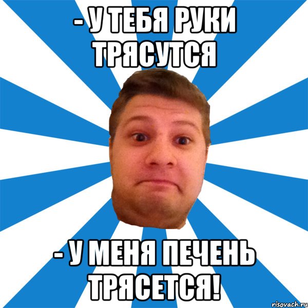 - у тебя руки трясутся - у меня печень трясется!, Мем типичный максим