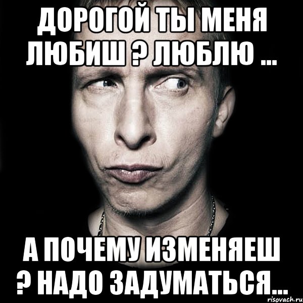 дорогой ты меня любиш ? люблю ... а почему изменяеш ? надо задуматься...