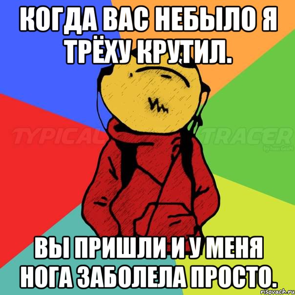 Когда вас небыло я трёху крутил. Вы пришли и у меня нога заболела просто.