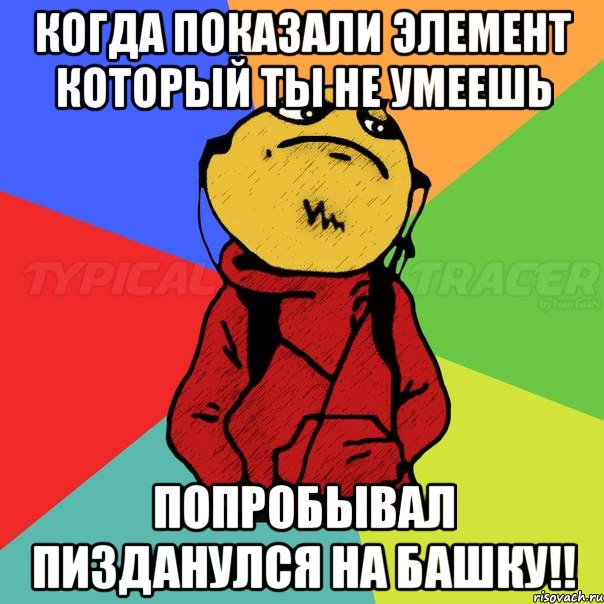 когда показали элемент который ты не умеешь попробывал пизданулся на башку!!