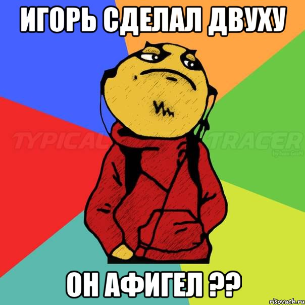Игорь сделал двуху Он афигел ??
