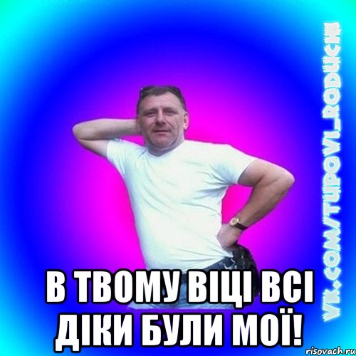  в твому віці всі діки були мої!