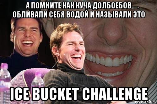 А помните как куча долбоебов обливали себя водой и называли это ICE BUCKET CHALLENGE, Мем том круз