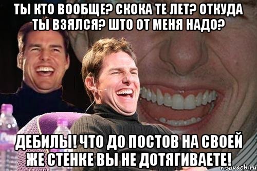 ты кто вообще? скока те лет? откуда ты взялся? што от меня надо? дебилы! что до постов на своей же стенке вы не дотягиваете!, Мем том круз