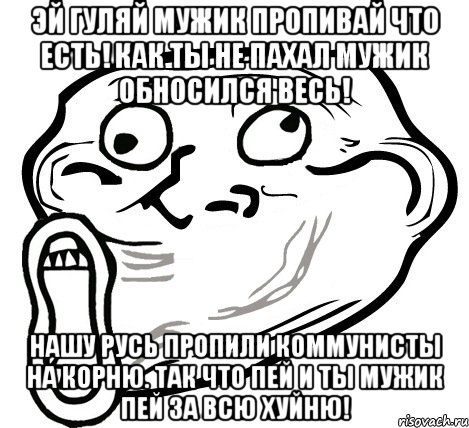 Эй гуляй мужик пропивай что есть! Как ты не пахал мужик обносился весь! Нашу Русь пропили коммунисты на корню. Так что пей и ты мужик пей за всю хуйню!, Мем  Trollface LOL