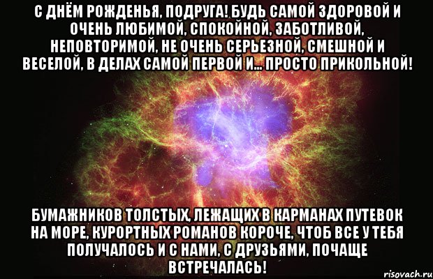 С Днём рожденья, подруга! Будь самой здоровой и очень любимой, Спокойной, заботливой, неповторимой, Не очень серьезной, смешной и веселой, В делах самой первой и... просто прикольной! Бумажников толстых, лежащих в карманах Путевок на море, курортных романов Короче, чтоб все у тебя получалось И с нами, с друзьями, почаще встречалась!, Мем Туманность