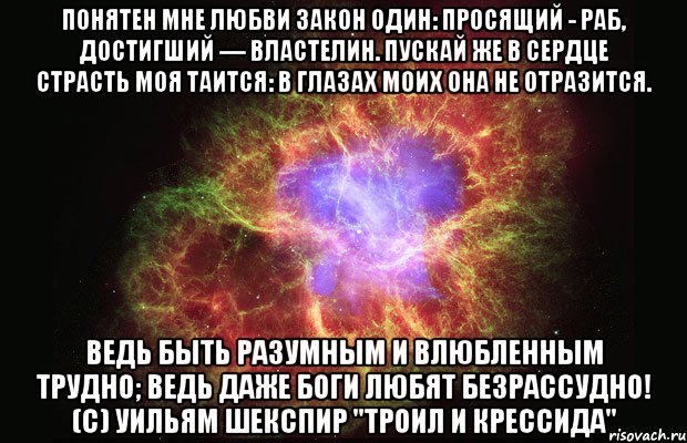 Понятен мне любви закон один: Просящий - раб, достигший — властелин. Пускай же в сердце страсть моя таится: В глазах моих она не отразится. Ведь быть разумным и влюбленным трудно; Ведь даже боги любят безрассудно! (c) Уильям Шекспир "Троил и Крессида", Мем Туманность