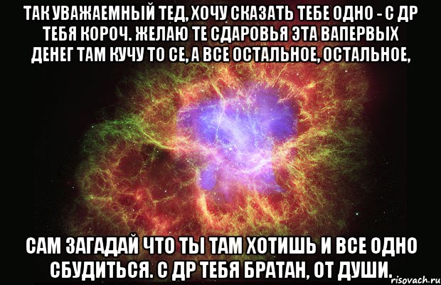 Так уважаемный тед, хочу сказать тебе одно - с Др тебя короч. Желаю те сдаровья эта вапервых денег там кучу то се, а все остальное, остальное, сам загадай что ты там хотишь и все одно сбудиться. С др тебя братан, от души., Мем Туманность