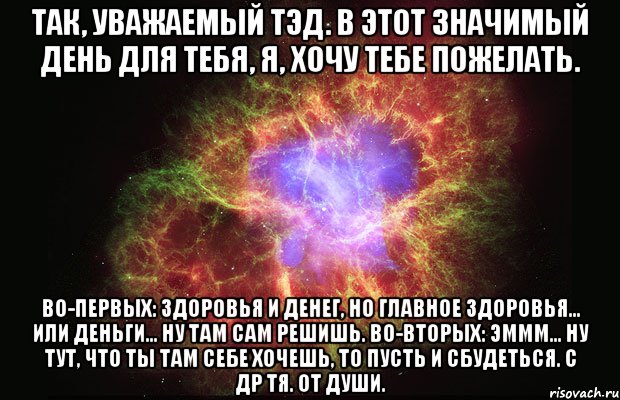 Так, уважаемый Тэд. В этот значимый день для тебя, я, хочу тебе пожелать. Во-первых: здоровья и денег, но главное здоровья... или деньги... Ну там сам решишь. Во-вторых: эммм... ну тут, что ты там себе хочешь, то пусть и сбудеться. С ДР тя. от души., Мем Туманность