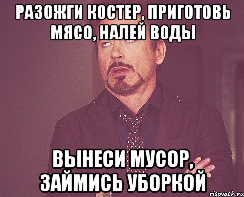разожги костер, приготовь мясо, налей воды вынеси мусор, займись уборкой, Мем твое выражение лица