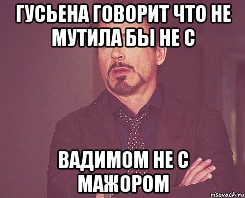 Гусьена говорит что не мутила бы не с вадимом не с мажором, Мем твое выражение лица