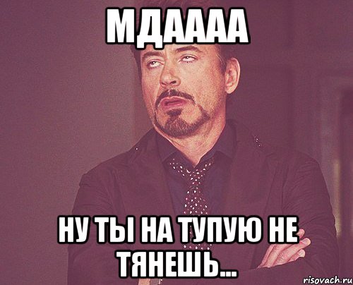 МДАААА НУ ТЫ НА ТУПУЮ НЕ ТЯНЕШЬ..., Мем твое выражение лица