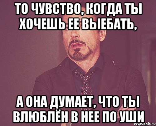 то чувство, когда ты хочешь ее выебать, а она думает, что ты влюблён в нее по уши, Мем твое выражение лица