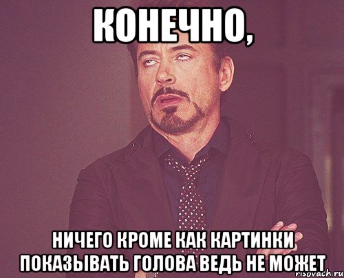 Конечно, ничего кроме как картинки показывать голова ведь не может, Мем твое выражение лица
