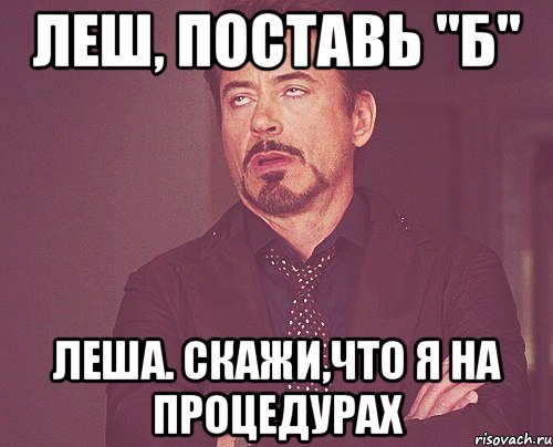 Леш, поставь "б" Леша. скажи,что я на процедурах, Мем твое выражение лица
