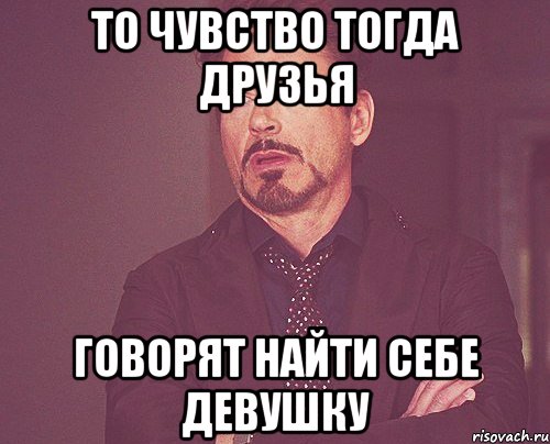 то чувство тогда друзья говорят найти себе девушку, Мем твое выражение лица