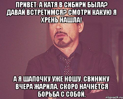 Привет. А Катя в Сибири была? Давай встретимся? Смотри какую я хрень нашла! А я шапочку уже ношу. Свинину вчера жарила. Скоро начнется борьба с собой., Мем твое выражение лица