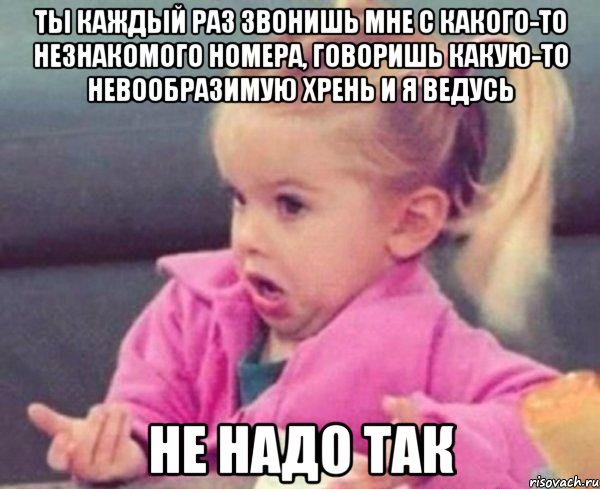 Ты каждый раз звонишь мне с какого-то незнакомого номера, говоришь какую-то невообразимую хрень и я ведусь Не надо так, Мем  Ты говоришь (девочка возмущается)