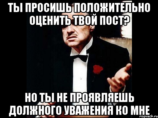 Ты просишь положительно оценить твой пост? Но ты не проявляешь должного уважения ко мне, Мем ты делаешь это без уважения