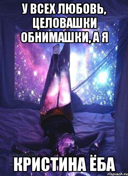 У всех любовь, целовашки обнимашки, а я Кристина ёба