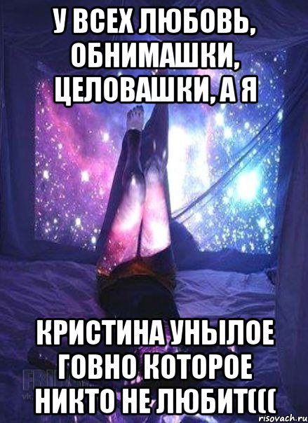 У всех любовь, обнимашки, целовашки, а я Кристина унылое говно которое никто не любит(((