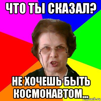 чТО ТЫ СКАЗАЛ? НЕ ХОЧЕШЬ БЫТЬ КОСМОНАВТОМ..., Мем Типичная училка