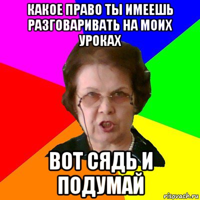 какое право ты имеешь разговаривать на моих уроках вот сядь и подумай, Мем Типичная училка