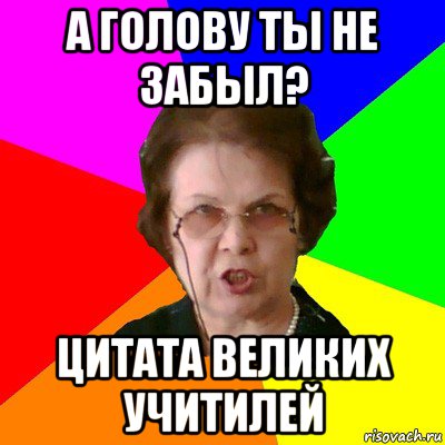 А голову ты не забыл? Цитата великих учитилей, Мем Типичная училка