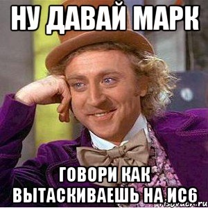 Ну давай марк Говори как вытаскиваешь на ис6, Мем Ну давай расскажи (Вилли Вонка)